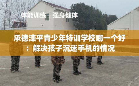 承德滦平青少年特训学校哪一个好：解决孩子沉迷手机的情况