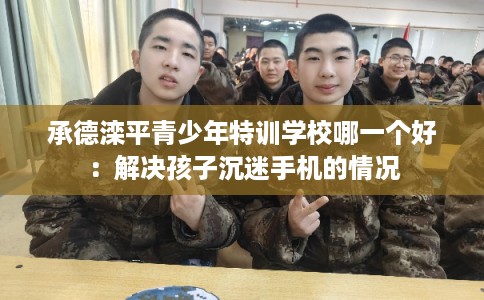 承德滦平青少年特训学校哪一个好：解决孩子沉迷手机的情况