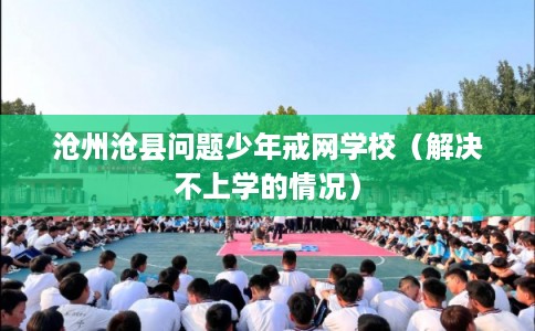 沧州沧县问题少年戒网学校（解决不上学的情况）