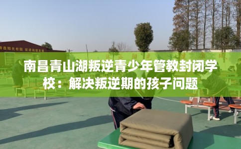 南昌青山湖叛逆青少年管教封闭学校：解决叛逆期的孩子问题
