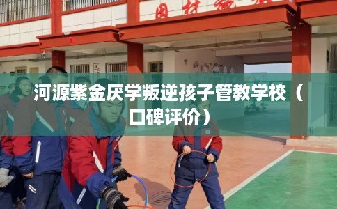 河源紫金厌学叛逆孩子管教学校（口碑评价）
