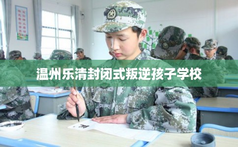 温州乐清封闭式叛逆孩子学校