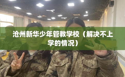 沧州新华少年管教学校（解决不上学的情况）