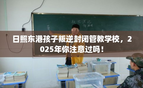 日照东港孩子叛逆封闭管教学校，2025年你注意过吗！