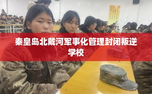 秦皇岛北戴河军事化管理封闭叛逆学校