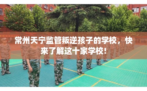常州天宁监管叛逆孩子的学校,快来了解这十家学校! 常州天宁监管叛逆孩子的学校,快来了解这十家学校!