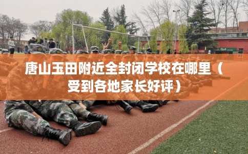 唐山玉田附近全封闭学校在哪里(受到各地家长好评) 唐山玉田附近全封闭学校在哪里(受到各地家长好评)