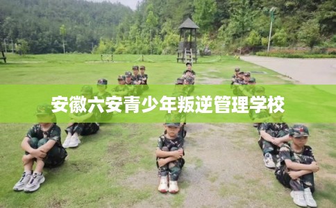 安徽六安青少年叛逆管理学校