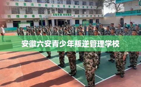 安徽六安青少年叛逆管理学校