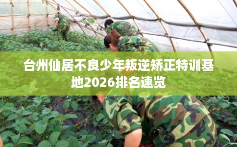 台州仙居不良少年叛逆矫正特训基地2026排名速览 台州仙居不良少年叛逆矫正特训基地2026排名速览