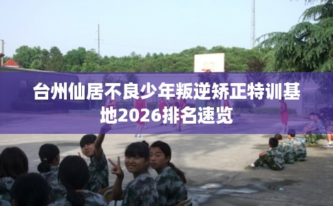 台州仙居不良少年叛逆矫正特训基地2026排名速览 台州仙居不良少年叛逆矫正特训基地2026排名速览