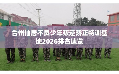 台州仙居不良少年叛逆矫正特训基地2026排名速览