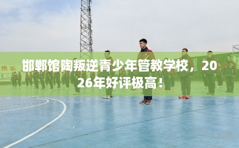 邯郸馆陶叛逆青少年管教学校,2026年好评极高! 邯郸馆陶叛逆青少年管教学校,2026年好评极高!