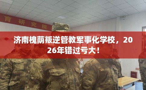 济南槐荫叛逆管教军事化学校,2026年错过亏大! 济南槐荫叛逆管教军事化学校,2026年错过亏大!