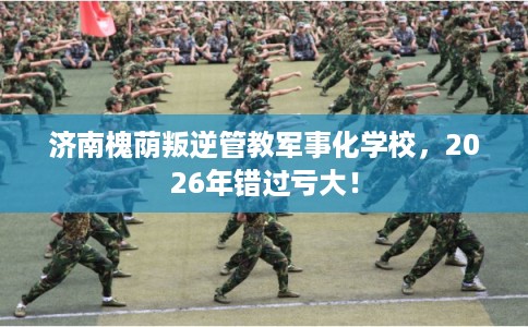 济南槐荫叛逆管教军事化学校,2026年错过亏大! 济南槐荫叛逆管教军事化学校,2026年错过亏大!