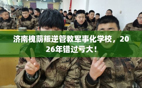 济南槐荫叛逆管教军事化学校，2026年错过亏大！