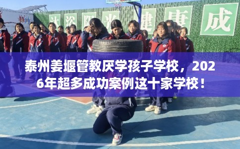 泰州姜堰管教厌学孩子学校，2026年超多成功案例这十家学校！