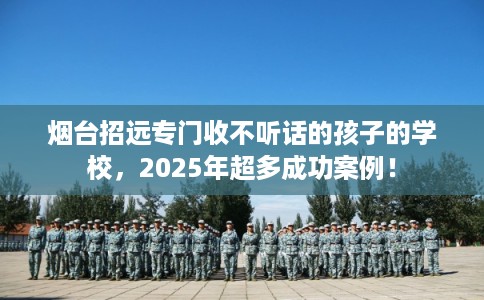 烟台招远专门收不听话的孩子的学校，2025年超多成功案例！