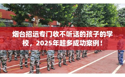 烟台招远专门收不听话的孩子的学校，2025年超多成功案例！