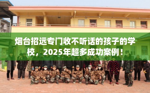 烟台招远专门收不听话的孩子的学校，2025年超多成功案例！