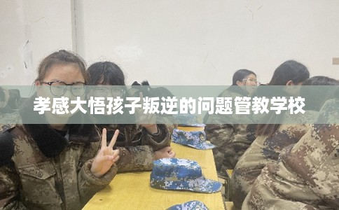 孝感大悟孩子叛逆的问题管教学校