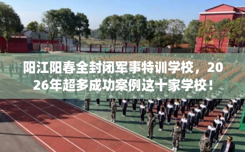 阳江阳春全封闭军事特训学校，2026年超多成功案例这十家学校！