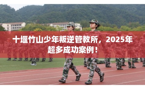 十堰竹山少年叛逆管教所，2025年超多成功案例！