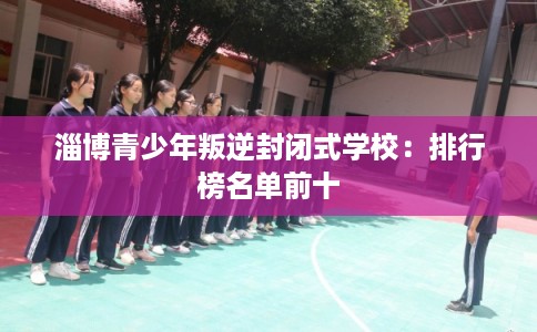 淄博青少年叛逆封闭式学校：排行榜名单前十
