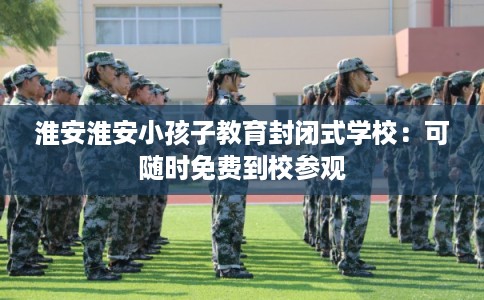 淮安淮安小孩子教育封闭式学校：可随时免费到校参观
