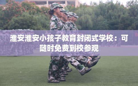 淮安淮安小孩子教育封闭式学校：可随时免费到校参观