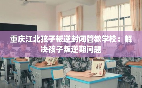 重庆江北孩子叛逆封闭管教学校：解决孩子叛逆期问题