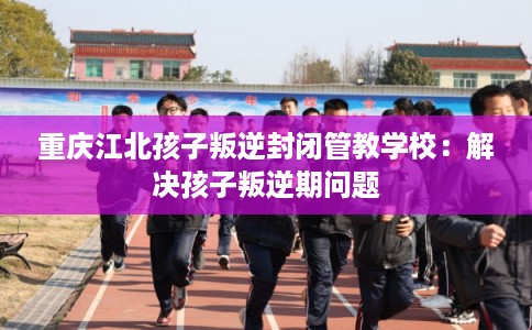 重庆江北孩子叛逆封闭管教学校：解决孩子叛逆期问题