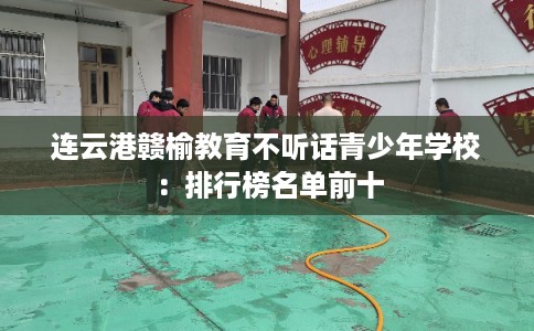 连云港赣榆教育不听话青少年学校：排行榜名单前十