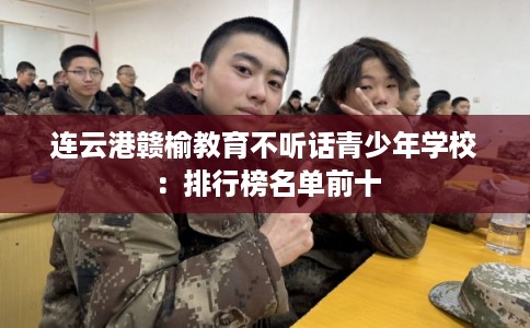 连云港赣榆教育不听话青少年学校：排行榜名单前十