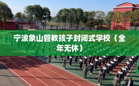 宁波象山管教孩子封闭式学校（全年无休）