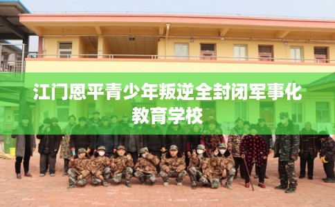 江门恩平青少年叛逆全封闭军事化教育学校