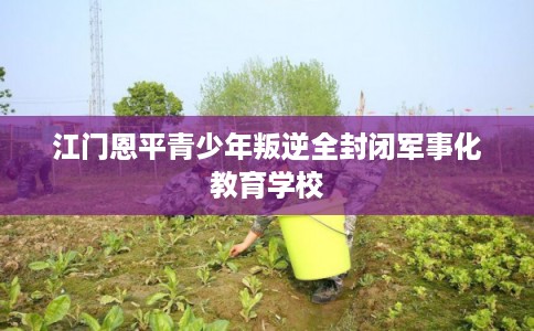 江门恩平青少年叛逆全封闭军事化教育学校