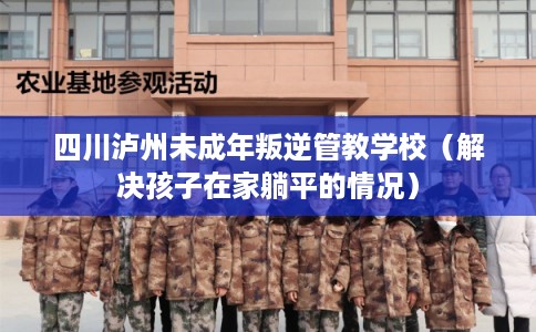 四川泸州未成年叛逆管教学校（解决孩子在家躺平的情况）