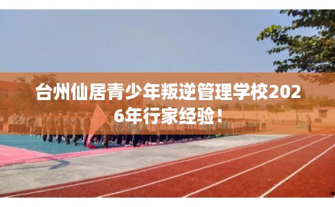 台州仙居青少年叛逆管理学校2026年行家经验！