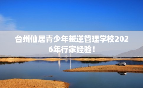 台州仙居青少年叛逆管理学校2026年行家经验！