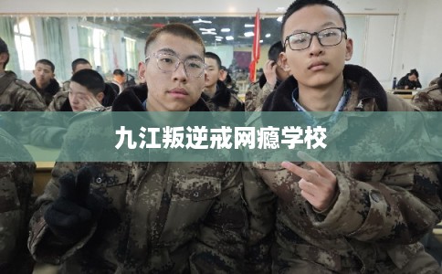 九江叛逆戒网瘾学校 九江叛逆戒网瘾学校