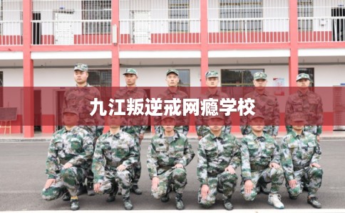 九江叛逆戒网瘾学校 九江叛逆戒网瘾学校