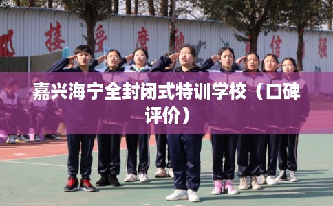 嘉兴海宁全封闭式特训学校(口碑评价) 嘉兴海宁全封闭式特训学校(口碑评价)