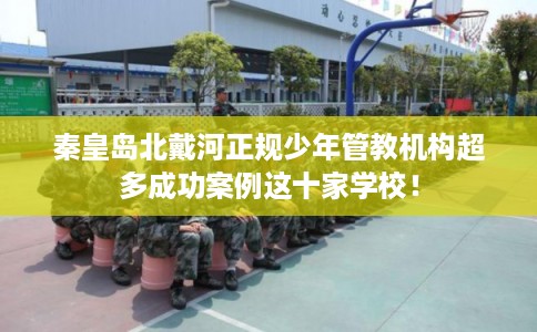 秦皇岛北戴河正规少年管教机构超多成功案例这十家学校！