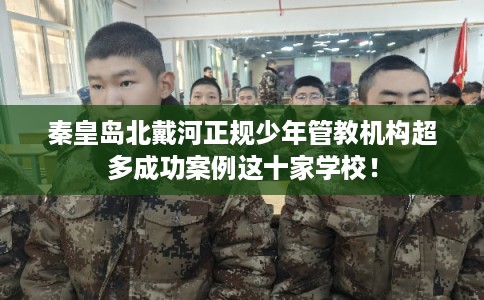 秦皇岛北戴河正规少年管教机构超多成功案例这十家学校！