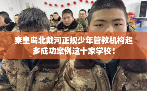 秦皇岛北戴河正规少年管教机构超多成功案例这十家学校！
