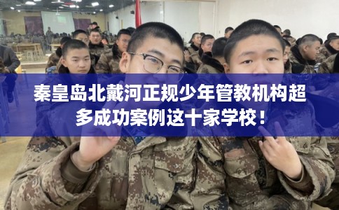 秦皇岛北戴河正规少年管教机构超多成功案例这十家学校！