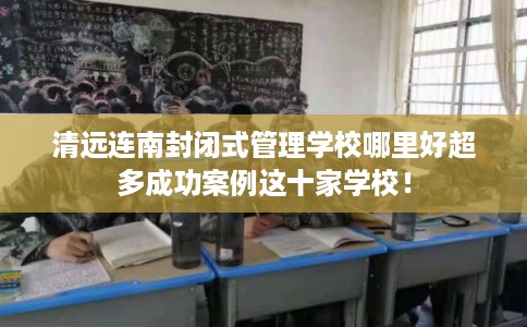 清远连南封闭式管理学校哪里好超多成功案例这十家学校! 清远连南封闭式管理学校哪里好超多成功案例这十家学校!