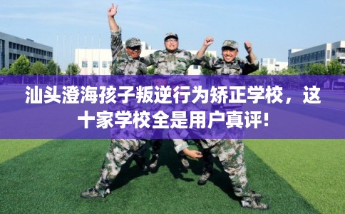 汕头澄海孩子叛逆行为矫正学校，这十家学校全是用户真评!