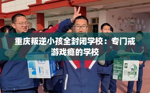 重庆叛逆小孩全封闭学校：专门戒游戏瘾的学校